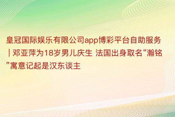 皇冠国际娱乐有限公司app博彩平台自助服务 | 邓亚萍为18岁男儿庆生 法国出身取名“瀚铭”寓意记起是汉东谈主