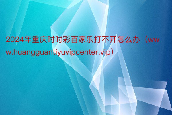 2024年重庆时时彩百家乐打不开怎么办（www.huangguantiyuvipcenter.vip）