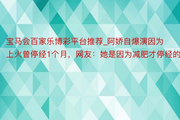 宝马会百家乐博彩平台推荐_阿娇自爆演因为上火曾停经1个月，网友：她是因为减肥才停经的吧