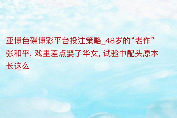 亚博色碟博彩平台投注策略_48岁的“老作”张和平, 戏里差点娶了华女, 试验中配头原本长这么