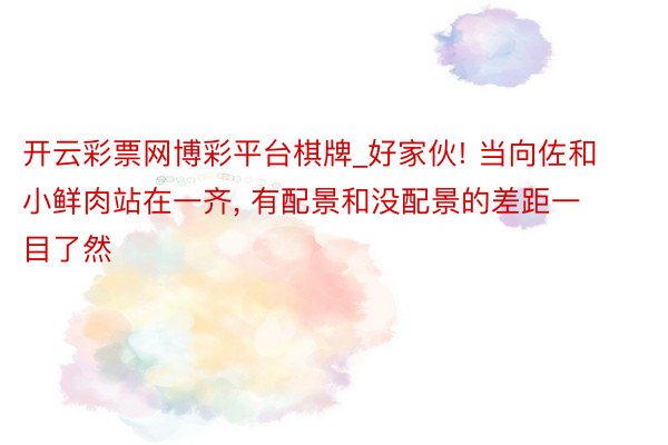 开云彩票网博彩平台棋牌_好家伙! 当向佐和小鲜肉站在一齐, 有配景和没配景的差距一目了然