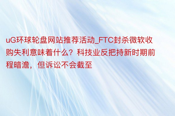 uG环球轮盘网站推荐活动_FTC封杀微软收购失利意味着什么？科技业反把持新时期前程暗澹，但诉讼不会截至