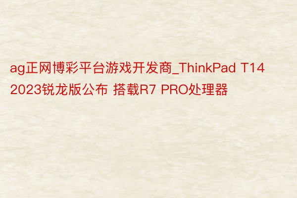 ag正网博彩平台游戏开发商_ThinkPad T14 2023锐龙版公布 搭载R7 PRO处理器