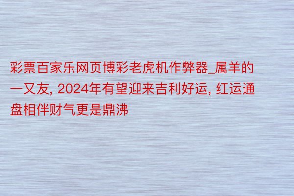 彩票百家乐网页博彩老虎机作弊器_属羊的一又友, 2024年有望迎来吉利好运, 红运通盘相伴财气更是鼎沸