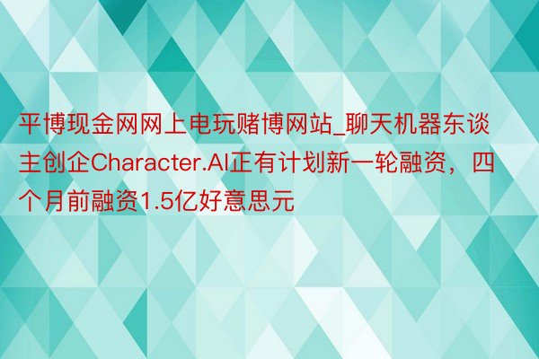 平博现金网网上电玩赌博网站_聊天机器东谈主创企Character.AI正有计划新一轮融资，四个月前融资1.5亿好意思元