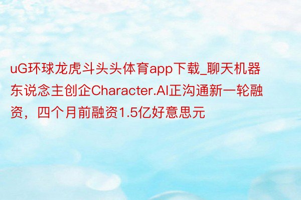 uG环球龙虎斗头头体育app下载_聊天机器东说念主创企Character.AI正沟通新一轮融资，四个月前融资1.5亿好意思元