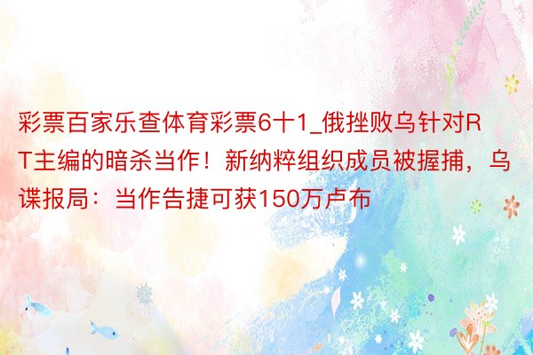 彩票百家乐查体育彩票6十1_俄挫败乌针对RT主编的暗杀当作！新纳粹组织成员被握捕，乌谍报局：当作告捷可获150万卢布