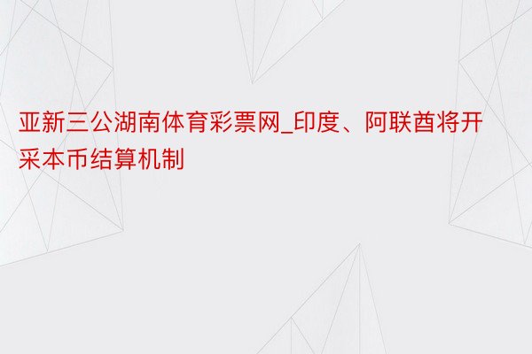 亚新三公湖南体育彩票网_印度、阿联酋将开采本币结算机制