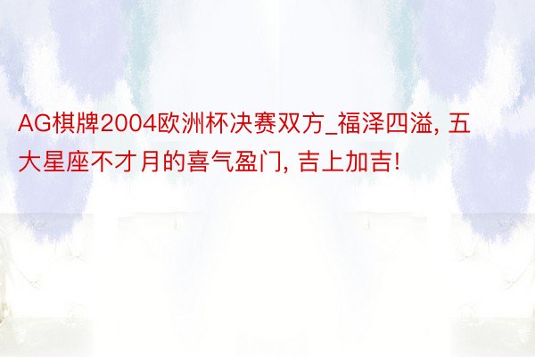 AG棋牌2004欧洲杯决赛双方_福泽四溢, 五大星座不才月的喜气盈门, 吉上加吉!