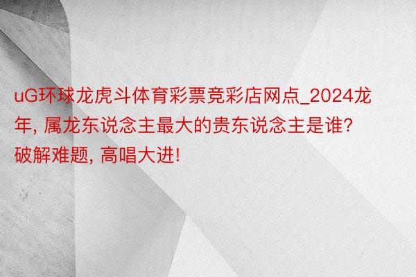 uG环球龙虎斗体育彩票竞彩店网点_2024龙年, 属龙东说念主最大的贵东说念主是谁? 破解难题, 高唱大进!