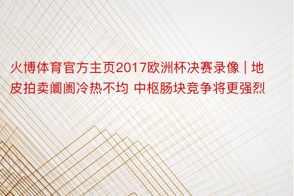 火博体育官方主页2017欧洲杯决赛录像 | 地皮拍卖阛阓冷热不均 中枢肠块竞争将更强烈