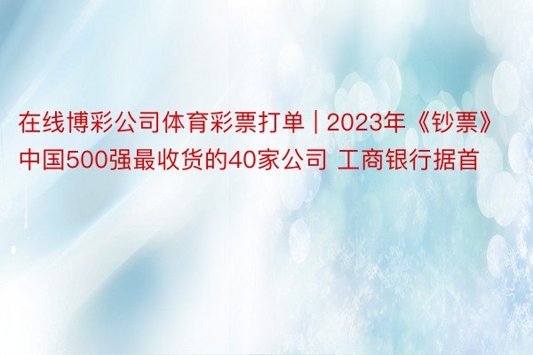 在线博彩公司体育彩票打单 | 2023年《钞票》中国500强最收货的40家公司 工商银行据首