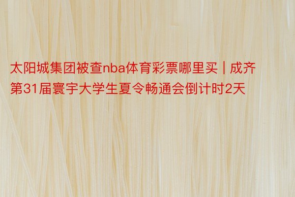 太阳城集团被查nba体育彩票哪里买 | 成齐第31届寰宇大学生夏令畅通会倒计时2天