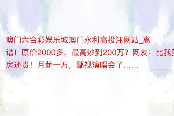 澳门六合彩娱乐城澳门永利高投注网站_离谱！原价2000多，最高炒到200万？网友：比我买房还贵！月薪一万，鄙视演唱会了……