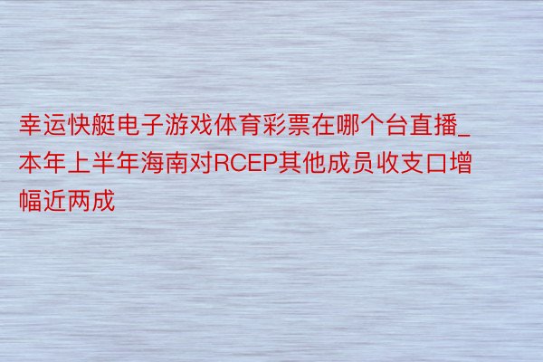 幸运快艇电子游戏体育彩票在哪个台直播_本年上半年海南对RCEP其他成员收支口增幅近两成