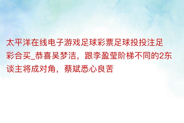 太平洋在线电子游戏足球彩票足球投投注足彩合买_恭喜吴梦洁，跟李盈莹阶梯不同的2东谈主将成对角，蔡斌悉心良苦