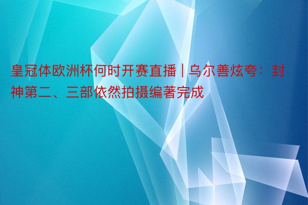 皇冠体欧洲杯何时开赛直播 | 乌尔善炫夸：封神第二、三部依然拍摄编著完成