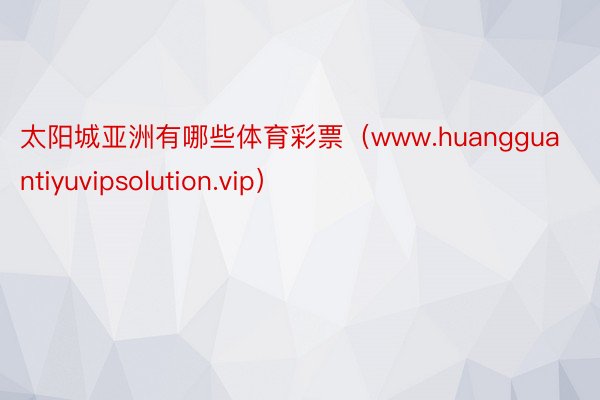 太阳城亚洲有哪些体育彩票（www.huangguantiyuvipsolution.vip）