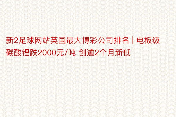 新2足球网站英国最大博彩公司排名 | 电板级碳酸锂跌2000元/吨 创逾2个月新低