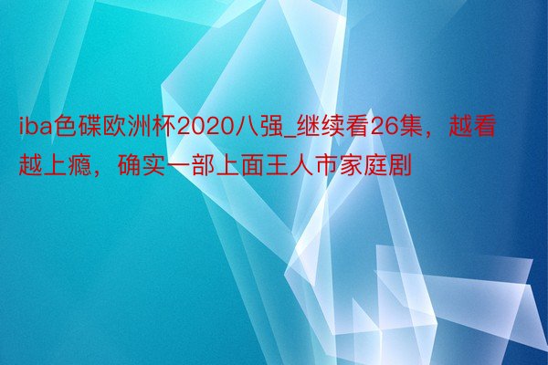 iba色碟欧洲杯2020八强_继续看26集，越看越上瘾，确实一部上面王人市家庭剧