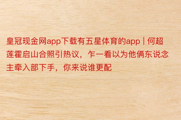 皇冠现金网app下载有五星体育的app | 何超莲霍启山合照引热议，乍一看以为他俩东说念主牵入部下手，你来说谁更配