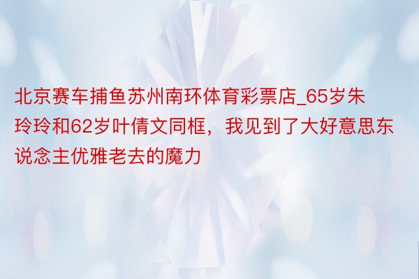 北京赛车捕鱼苏州南环体育彩票店_65岁朱玲玲和62岁叶倩文同框，我见到了大好意思东说念主优雅老去的魔力