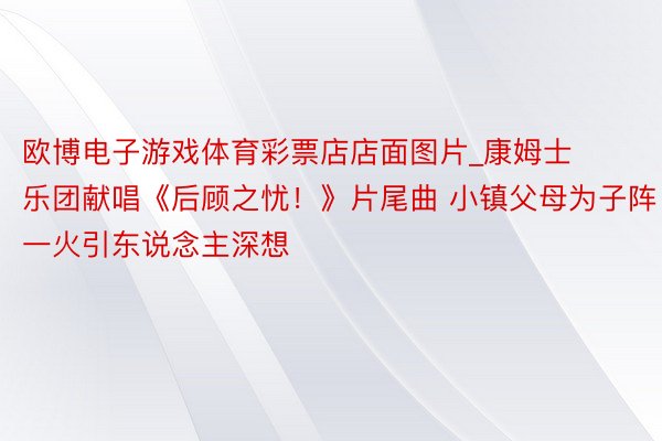 欧博电子游戏体育彩票店店面图片_康姆士乐团献唱《后顾之忧！》片尾曲 小镇父母为子阵一火引东说念主深想