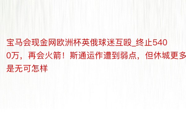 宝马会现金网欧洲杯英俄球迷互殴_终止5400万，再会火箭！斯通运作遭到弱点，但休城更多是无可怎样