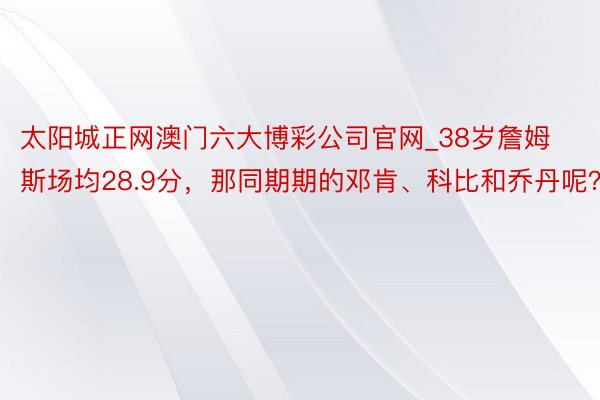 太阳城正网澳门六大博彩公司官网_38岁詹姆斯场均28.9分，那同期期的邓肯、科比和乔丹呢？