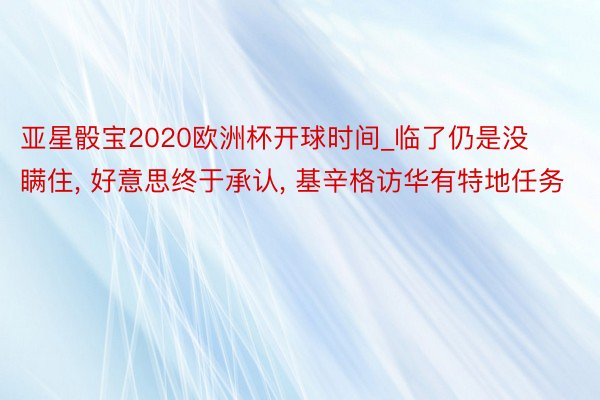 亚星骰宝2020欧洲杯开球时间_临了仍是没瞒住, 好意思终于承认, 基辛格访华有特地任务