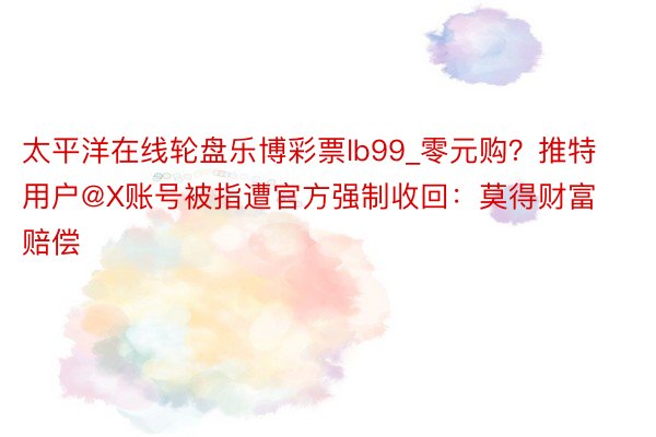 太平洋在线轮盘乐博彩票lb99_零元购？推特用户@X账号被指遭官方强制收回：莫得财富赔偿