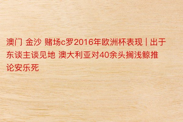 澳门 金沙 赌场c罗2016年欧洲杯表现 | 出于东谈主谈见地 澳大利亚对40余头搁浅鲸推论安乐死