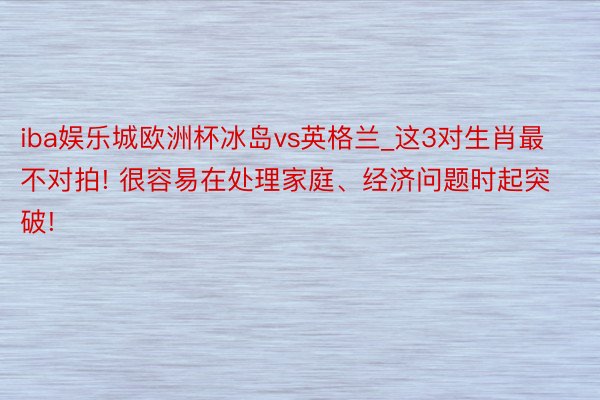 iba娱乐城欧洲杯冰岛vs英格兰_这3对生肖最不对拍! 很容易在处理家庭、经济问题时起突破!