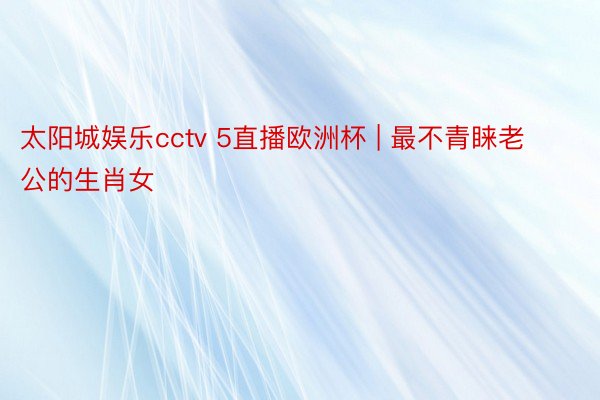 太阳城娱乐cctv 5直播欧洲杯 | 最不青睐老公的生肖女