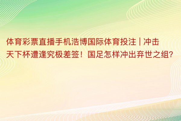 体育彩票直播手机浩博国际体育投注 | 冲击天下杯遭逢究极差签！国足怎样冲出弃世之组？