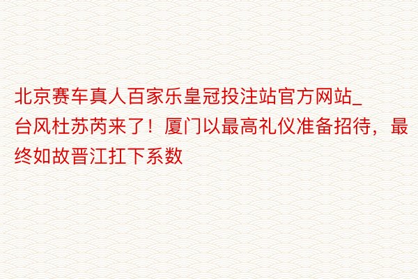 北京赛车真人百家乐皇冠投注站官方网站_台风杜苏芮来了！厦门以最高礼仪准备招待，最终如故晋江扛下系数