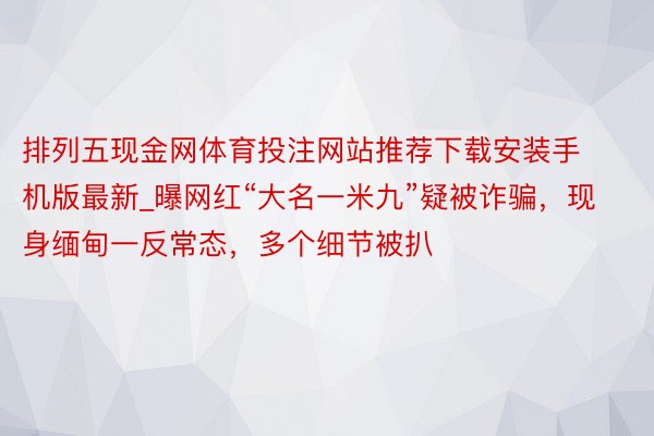 排列五现金网体育投注网站推荐下载安装手机版最新_曝网红“大名一米九”疑被诈骗，现身缅甸一反常态，多个细节被扒