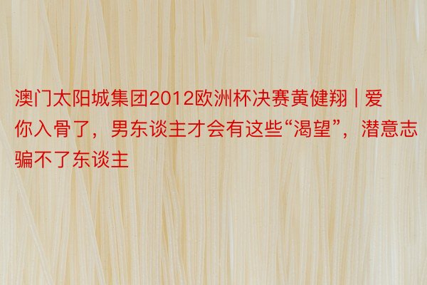 澳门太阳城集团2012欧洲杯决赛黄健翔 | 爱你入骨了，男东谈主才会有这些“渴望”，潜意志骗不了东谈主