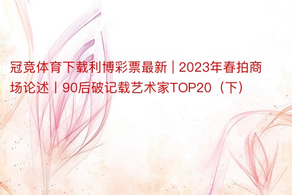 冠竞体育下载利博彩票最新 | 2023年春拍商场论述丨90后破记载艺术家TOP20（下）