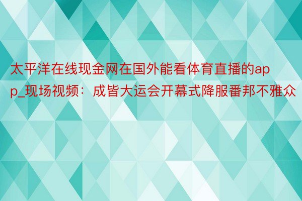 太平洋在线现金网在国外能看体育直播的app_现场视频：成皆大运会开幕式降服番邦不雅众