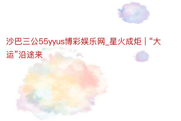 沙巴三公55yyus博彩娱乐网_星火成炬 | “大运”沿途来