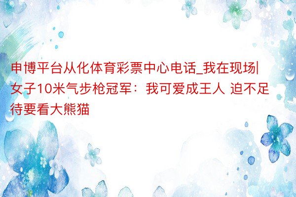 申博平台从化体育彩票中心电话_我在现场|女子10米气步枪冠军：我可爱成王人 迫不足待要看大熊猫