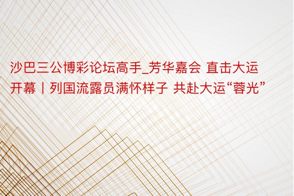 沙巴三公博彩论坛高手_芳华嘉会 直击大运开幕丨列国流露员满怀样子 共赴大运“蓉光”