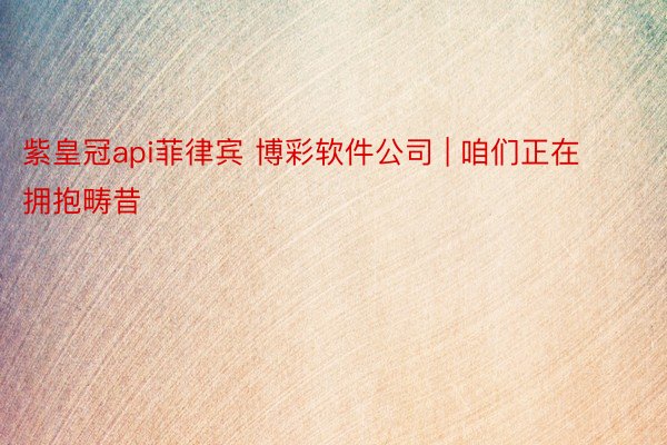 紫皇冠api菲律宾 博彩软件公司 | 咱们正在拥抱畴昔