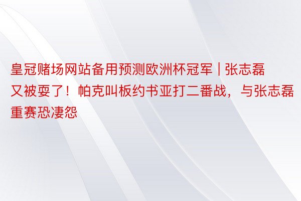 皇冠赌场网站备用预测欧洲杯冠军 | 张志磊又被耍了！帕克叫板约书亚打二番战，与张志磊重赛恐凄怨