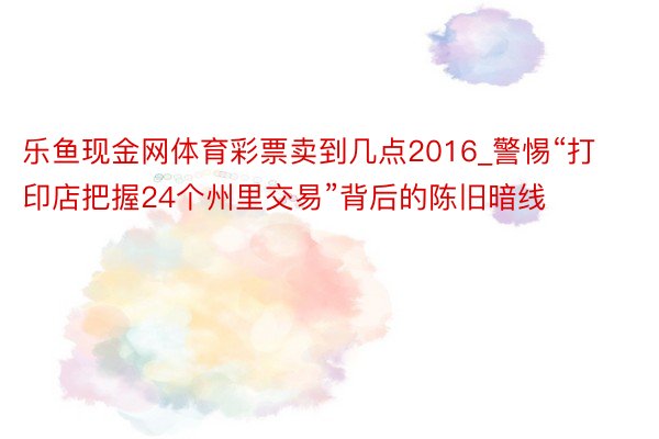 乐鱼现金网体育彩票卖到几点2016_警惕“打印店把握24个州里交易”背后的陈旧暗线