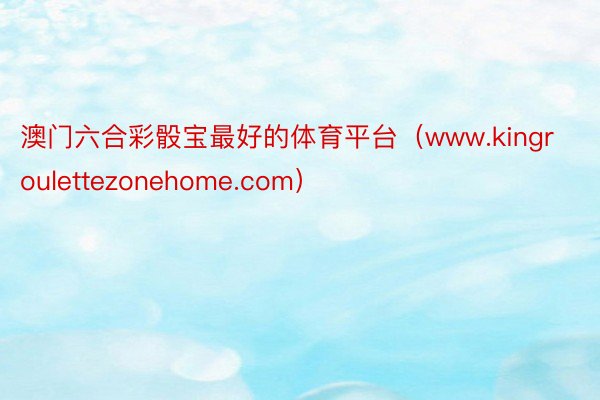 澳门六合彩骰宝最好的体育平台（www.kingroulettezonehome.com）