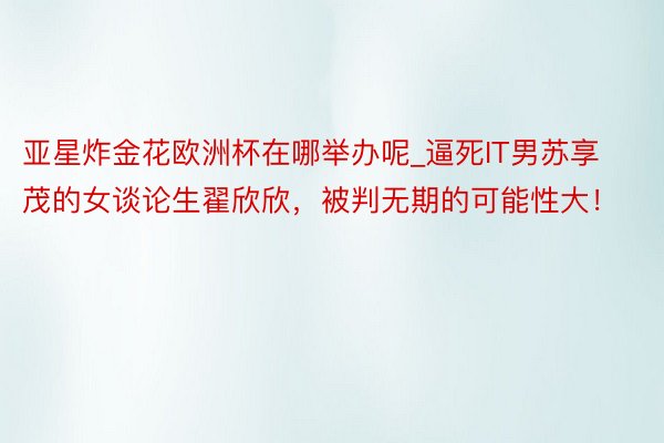 亚星炸金花欧洲杯在哪举办呢_逼死IT男苏享茂的女谈论生翟欣欣，被判无期的可能性大！