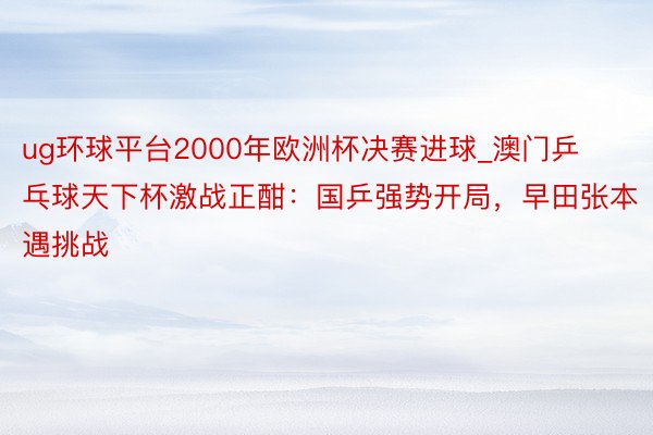 ug环球平台2000年欧洲杯决赛进球_澳门乒乓球天下杯激战正酣：国乒强势开局，早田张本遇挑战