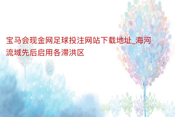 宝马会现金网足球投注网站下载地址_海河流域先后启用各滞洪区